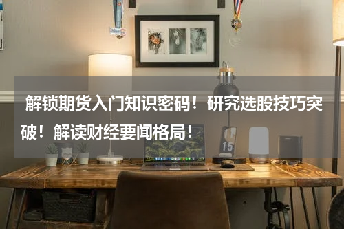  解锁期货入门知识密码！研究选股技巧突破！解读财经要闻格局！