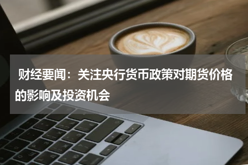  财经要闻：关注央行货币政策对期货价格的影响及投资机会