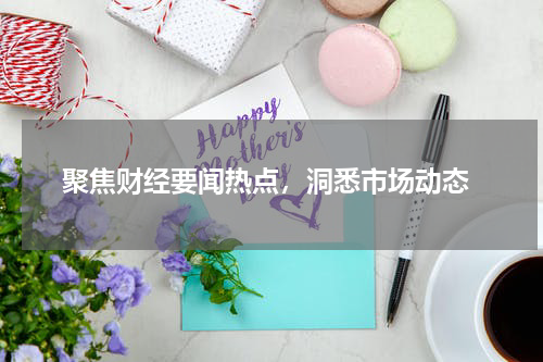  聚焦财经要闻热点，洞悉市场动态
