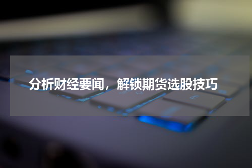  分析财经要闻，解锁期货选股技巧