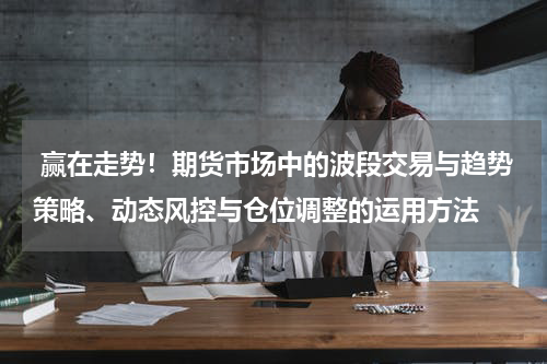  赢在走势！期货市场中的波段交易与趋势策略、动态风控与仓位调整的运用方法