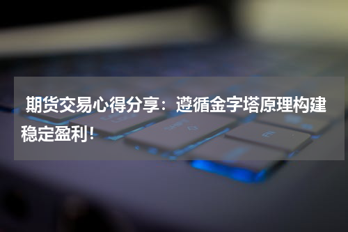  期货交易心得分享：遵循金字塔原理构建稳定盈利！