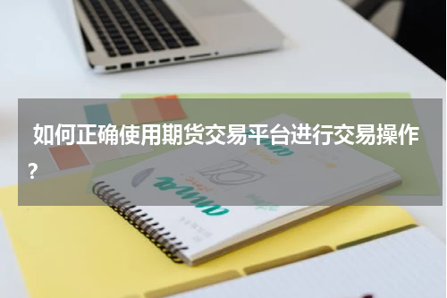  如何正确使用期货交易平台进行交易操作？