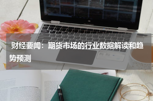  财经要闻：期货市场的行业数据解读和趋势预测
