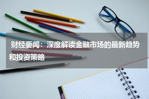  财经要闻：深度解读金融市场的最新趋势和投资策略