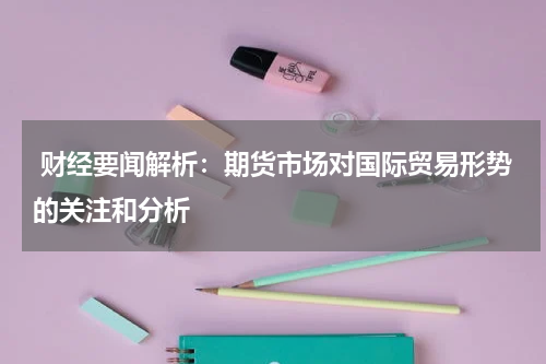  财经要闻解析：期货市场对国际贸易形势的关注和分析
