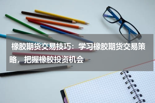  橡胶期货交易技巧：学习橡胶期货交易策略，把握橡胶投资机会