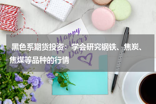  黑色系期货投资：学会研究钢铁、焦炭、焦煤等品种的行情