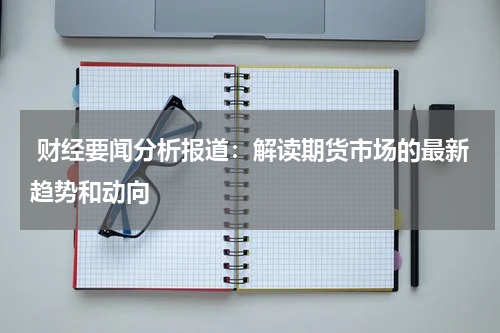  财经要闻分析报道：解读期货市场的最新趋势和动向