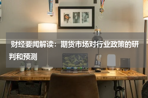  财经要闻解读：期货市场对行业政策的研判和预测