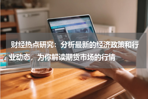  财经热点研究：分析最新的经济政策和行业动态，为你解读期货市场的行情