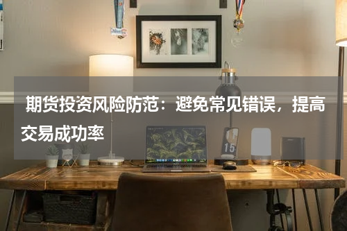  期货投资风险防范：避免常见错误，提高交易成功率