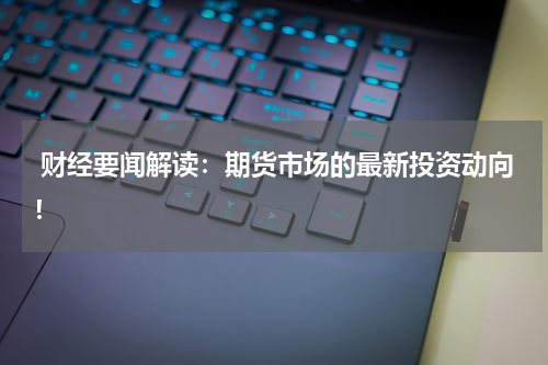 财经要闻解读：期货市场的最新投资动向！
