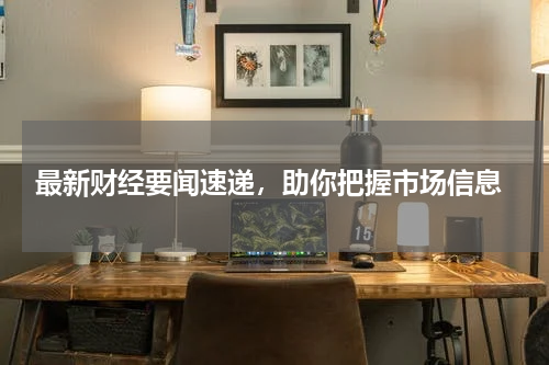  最新财经要闻速递，助你把握市场信息