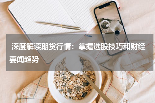  深度解读期货行情：掌握选股技巧和财经要闻趋势