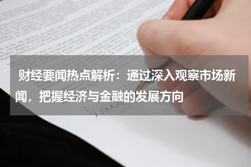  财经要闻热点解析：通过深入观察市场新闻，把握经济与金融的发展方向