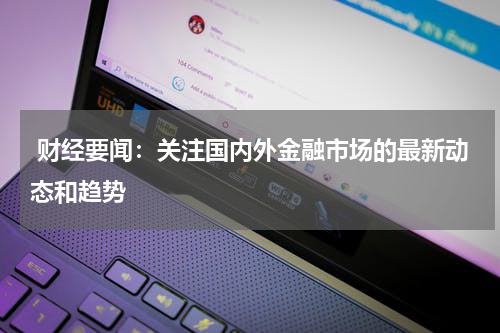  财经要闻：关注国内外金融市场的最新动态和趋势