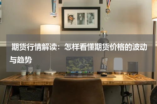  期货行情解读：怎样看懂期货价格的波动与趋势
