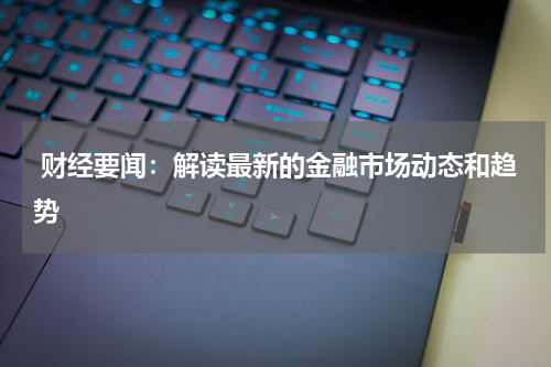  财经要闻：解读最新的金融市场动态和趋势