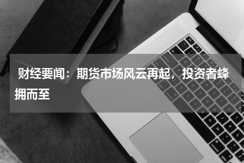  财经要闻：期货市场风云再起，投资者蜂拥而至