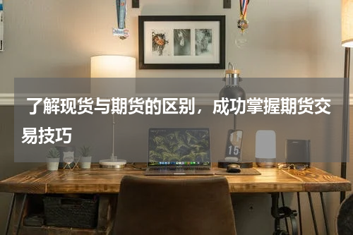  了解现货与期货的区别，成功掌握期货交易技巧