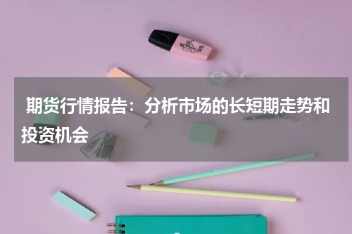  期货行情报告：分析市场的长短期走势和投资机会