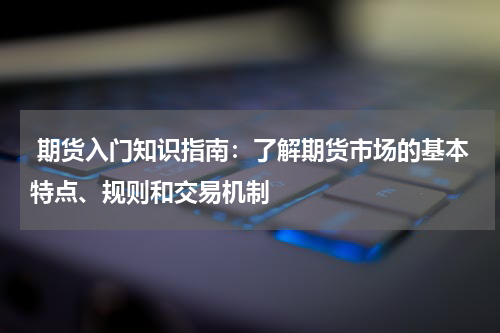  期货入门知识指南：了解期货市场的基本特点、规则和交易机制