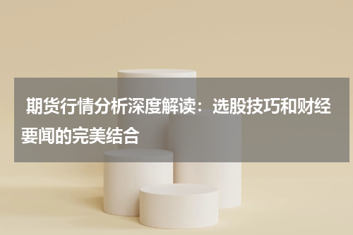  期货行情分析深度解读：选股技巧和财经要闻的完美结合