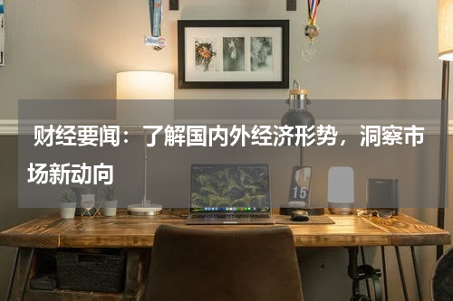  财经要闻：了解国内外经济形势，洞察市场新动向