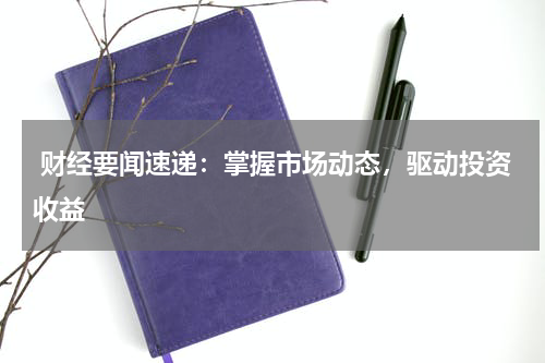  财经要闻速递：掌握市场动态，驱动投资收益