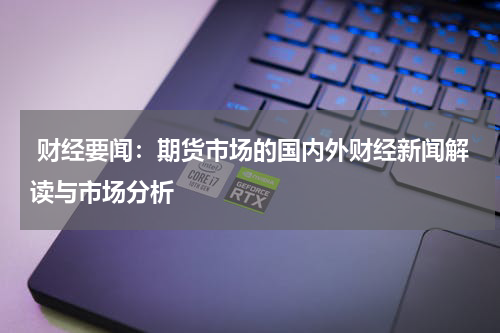  财经要闻：期货市场的国内外财经新闻解读与市场分析