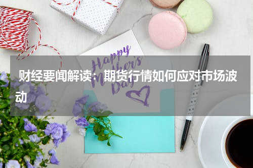  财经要闻解读：期货行情如何应对市场波动