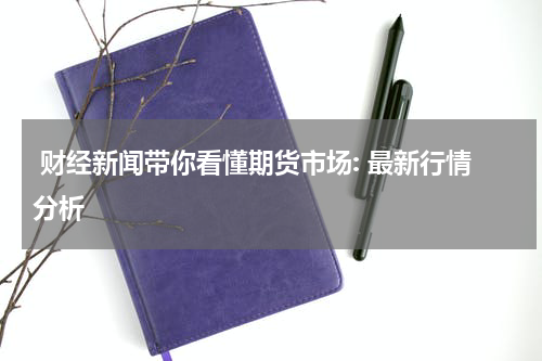  财经新闻带你看懂期货市场: 最新行情分析