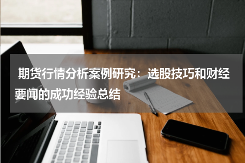  期货行情分析案例研究：选股技巧和财经要闻的成功经验总结
