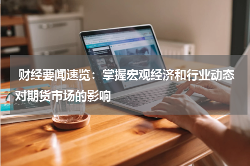  财经要闻速览：掌握宏观经济和行业动态对期货市场的影响