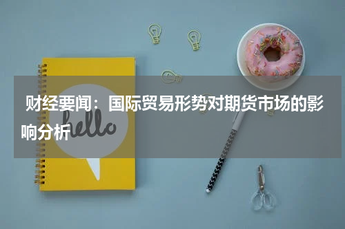  财经要闻：国际贸易形势对期货市场的影响分析