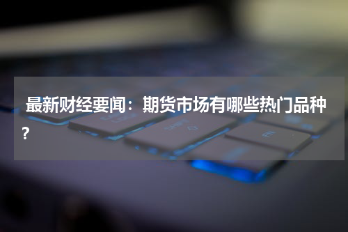  最新财经要闻：期货市场有哪些热门品种？