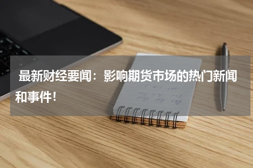  最新财经要闻：影响期货市场的热门新闻和事件！