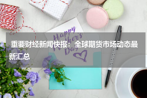  重要财经新闻快报：全球期货市场动态最新汇总