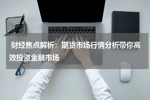  财经焦点解析：期货市场行情分析带你高效投资金融市场