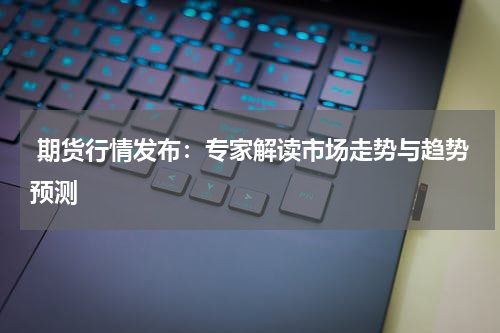  期货行情发布：专家解读市场走势与趋势预测
