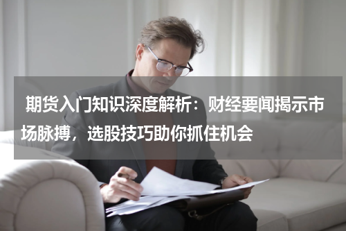  期货入门知识深度解析：财经要闻揭示市场脉搏，选股技巧助你抓住机会