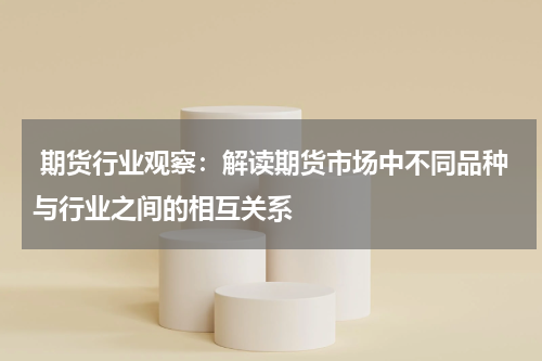 期货行业观察：解读期货市场中不同品种与行业之间的相互关系