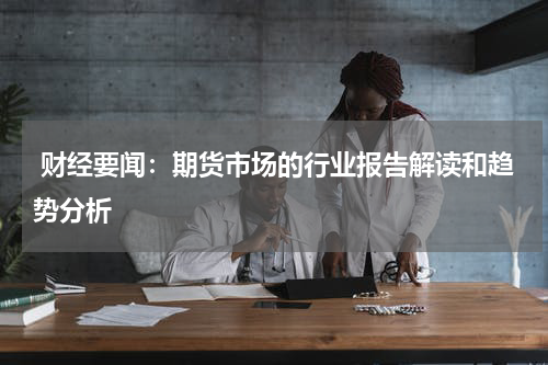  财经要闻：期货市场的行业报告解读和趋势分析