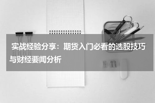  实战经验分享：期货入门必看的选股技巧与财经要闻分析