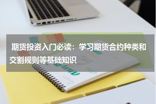  期货投资入门必读：学习期货合约种类和交割规则等基础知识
