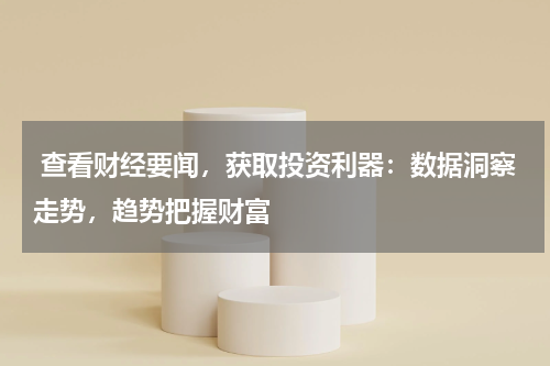  查看财经要闻，获取投资利器：数据洞察走势，趋势把握财富