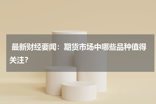  最新财经要闻：期货市场中哪些品种值得关注？