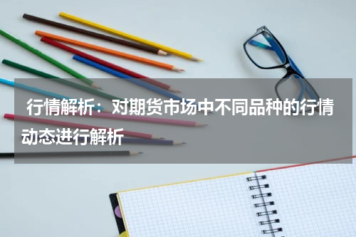  行情解析：对期货市场中不同品种的行情动态进行解析