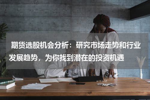  期货选股机会分析：研究市场走势和行业发展趋势，为你找到潜在的投资机遇